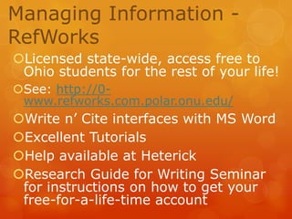 Managing Information RefWorks
Licensed state-wide, access free to
Ohio students for the rest of your life!
See: http://0www.refworks.com.polar.onu.edu/

Write n’ Cite interfaces with MS Word
Excellent Tutorials
Help available at Heterick
Research Guide for Writing Seminar
for instructions on how to get your
free-for-a-life-time account

 