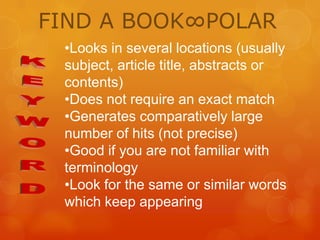 FIND A BOOK∞POLAR
•Looks in several locations (usually
subject, article title, abstracts or
contents)
•Does not require an exact match
•Generates comparatively large
number of hits (not precise)
•Good if you are not familiar with
terminology
•Look for the same or similar words
which keep appearing

 