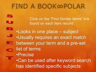 FIND A BOOK∞POLAR
Click on the “Find Similar Items” link
found on each item record

•Looks in one place – subject
•Usually requires an exact match
between your term and a pre-set
list of terms
•Precise
•Can be used after keyword search
has identified specific subjects

 