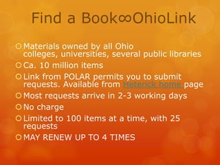 Find a Book∞OhioLink
 Materials owned by all Ohio
colleges, universities, several public libraries
 Ca. 10 million items
 Link from POLAR permits you to submit
requests. Available from Heterick home page
 Most requests arrive in 2-3 working days
 No charge
 Limited to 100 items at a time, with 25
requests
 MAY RENEW UP TO 4 TIMES

 