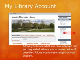My Library Account

Allows you to see what you have checked out
and requested. Allows you to renew online (if
possible). Allows you to see charges on your
account.

 