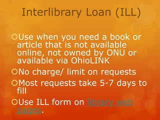 Interlibrary Loan (ILL)
Use when you need a book or
article that is not available
online, not owned by ONU or
available via OhioLINK
No charge/ limit on requests
Most requests take 5-7 days to
fill
Use ILL form on library web
pages.

 