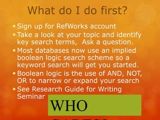 What do I do first?
 Sign up for RefWorks account
 Take a look at your topic and identify
key search terms, Ask a question.
 Most databases now use an implied
boolean logic search scheme so a
keyword search will get you started.
 Boolean logic is the use of AND, NOT,
OR to narrow or expand your search
 See Research Guide for Writing
Seminar

WHO

 
