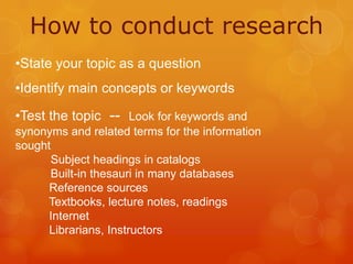 How to conduct research
•State your topic as a question
•Identify main concepts or keywords
•Test the topic -- Look for keywords and
synonyms and related terms for the information
sought
Subject headings in catalogs
Built-in thesauri in many databases
Reference sources
Textbooks, lecture notes, readings
Internet
Librarians, Instructors

 