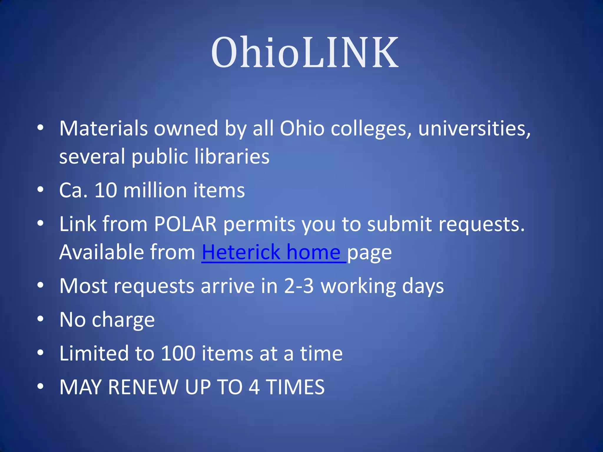 • Materials owned by all Ohio colleges, universities,
  several public libraries
• Ca. 10 million items
• Link from POLAR permits you to submit requests.
  Available from Heterick home page
• Most requests arrive in 2-3 working days
• No charge
• Limited to 100 items at a time
• MAY RENEW UP TO 4 TIMES
 