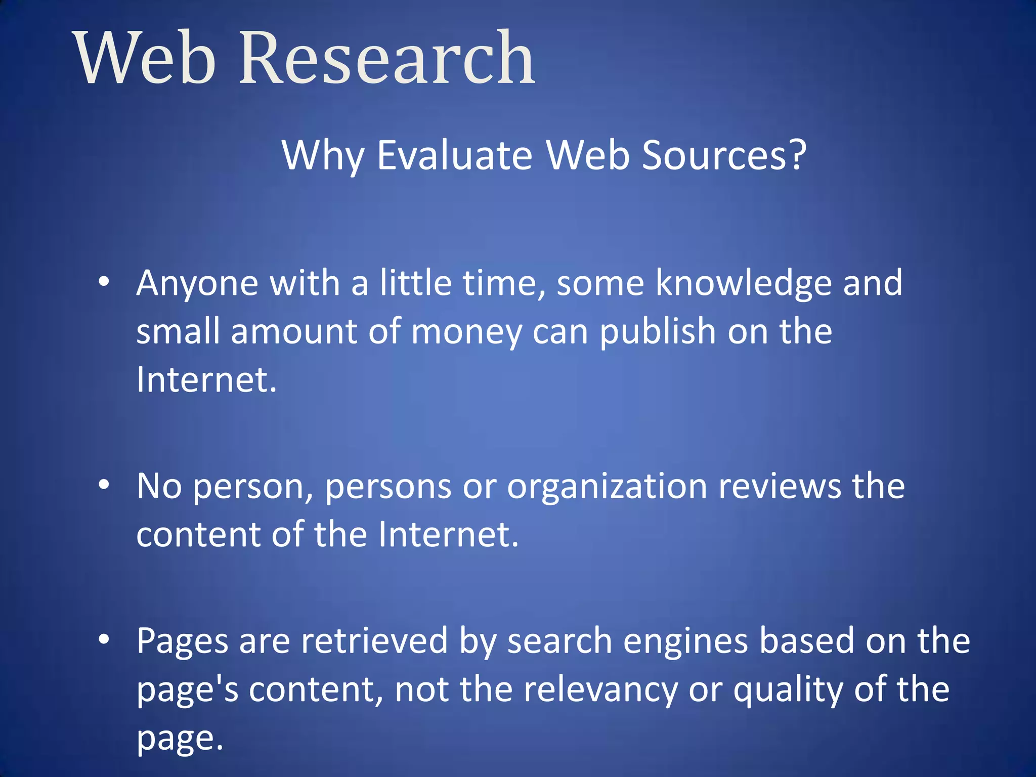 Web Research
           Why Evaluate Web Sources?

• Anyone with a little time, some knowledge and
  small amount of money can publish on the
  Internet.

• No person, persons or organization reviews the
  content of the Internet.

• Pages are retrieved by search engines based on the
  page's content, not the relevancy or quality of the
  page.
 
