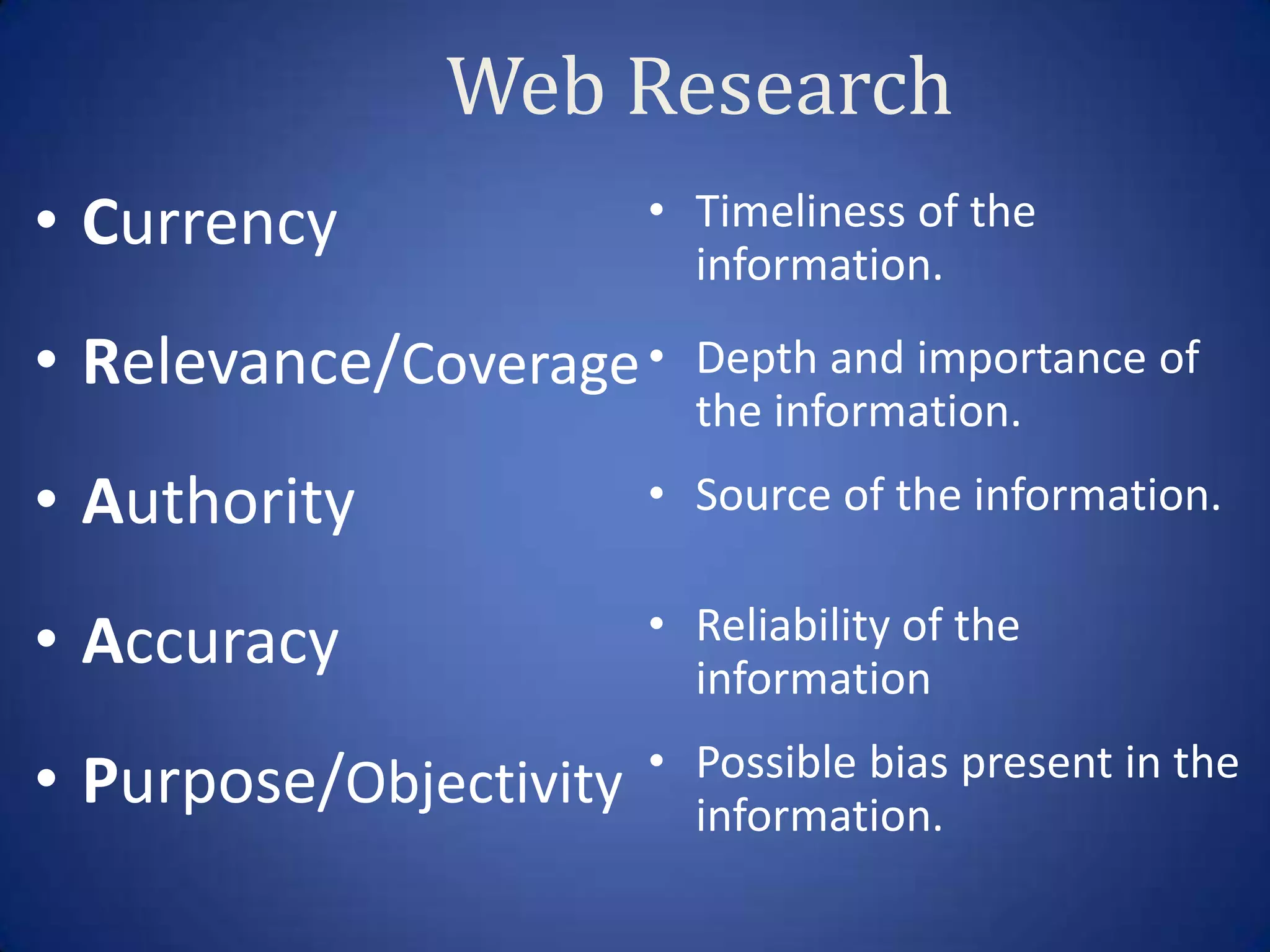 Web Research
• Currency              • Timeliness of the
                          information.

• Relevance/Coverage •    Depth and importance of
                          the information.
• Authority             • Source of the information.


• Accuracy              • Reliability of the
                          information
                        • Possible bias present in the
• Purpose/Objectivity     information.
 