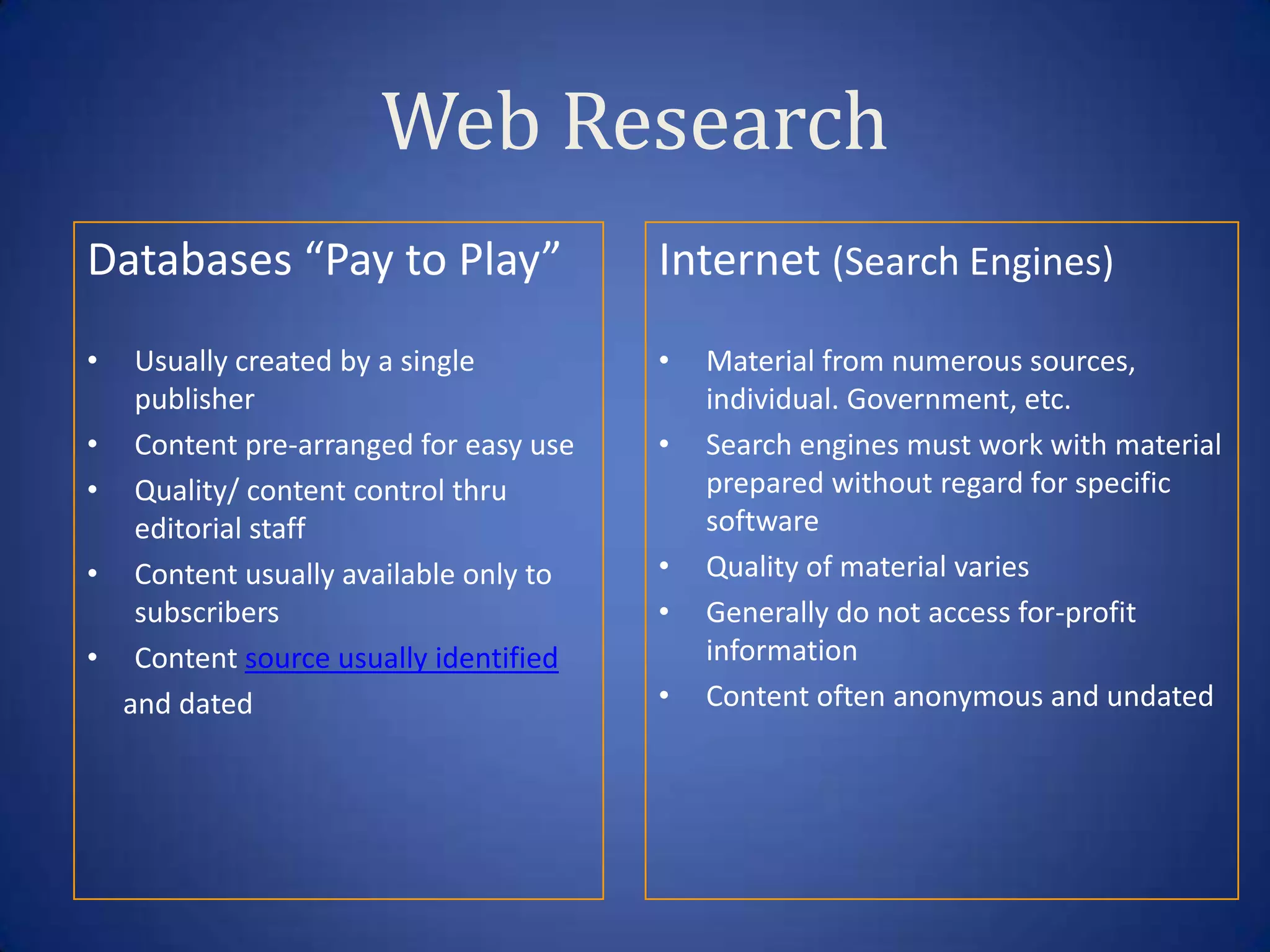 Web Research
Databases “Pay to Play”                  Internet (Search Engines)
•    Usually created by a single         •   Material from numerous sources,
     publisher                               individual. Government, etc.
•    Content pre-arranged for easy use   •   Search engines must work with material
•    Quality/ content control thru           prepared without regard for specific
     editorial staff                         software
•    Content usually available only to   •   Quality of material varies
     subscribers                         •   Generally do not access for-profit
•    Content source usually identified       information
    and dated                            •   Content often anonymous and undated
 