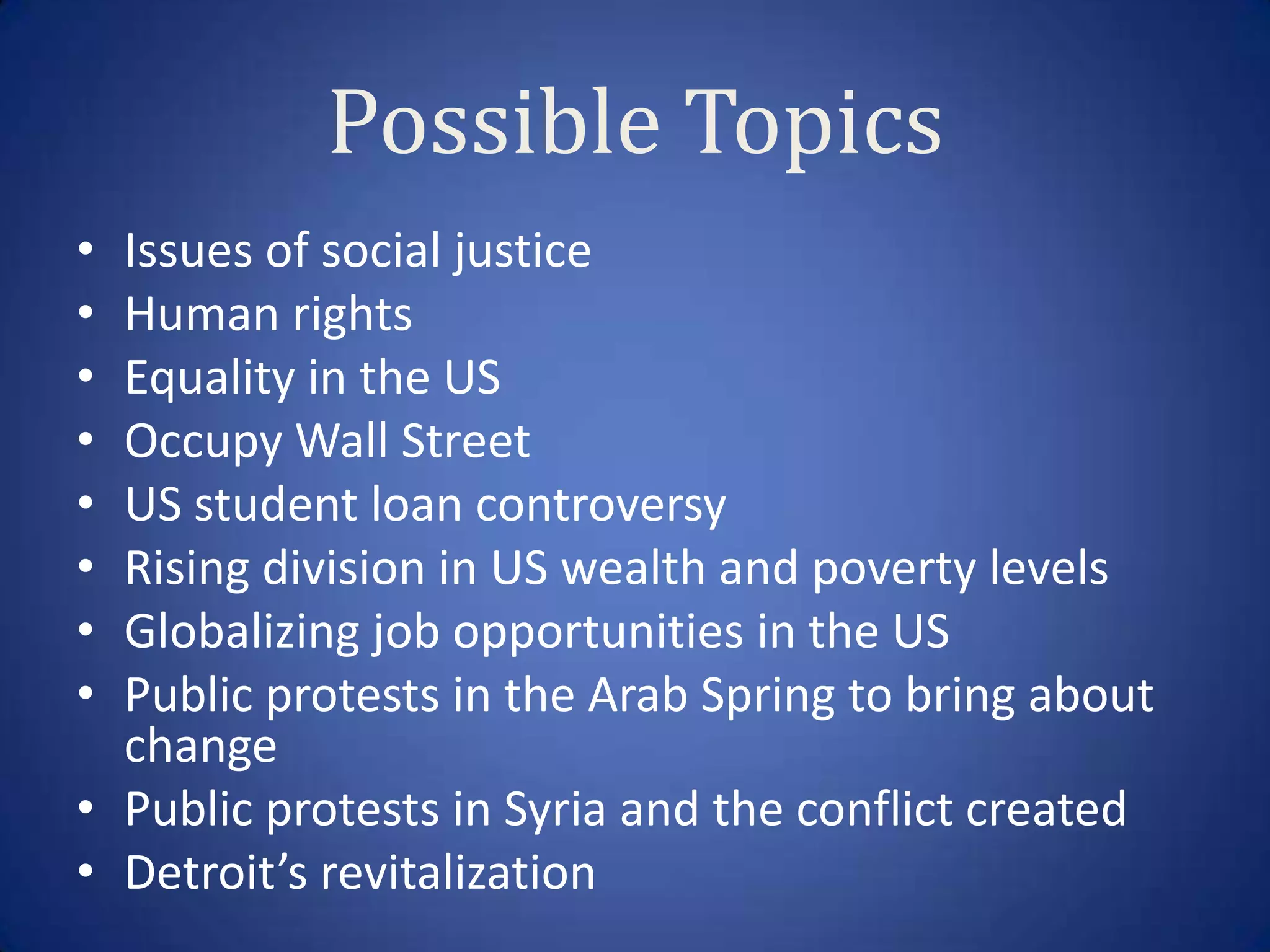 Possible Topics
• Issues of social justice
• Human rights
• Equality in the US
• Occupy Wall Street
• US student loan controversy
• Rising division in US wealth and poverty levels
• Globalizing job opportunities in the US
• Public protests in the Arab Spring to bring about
  change
• Public protests in Syria and the conflict created
• Detroit’s revitalization
 