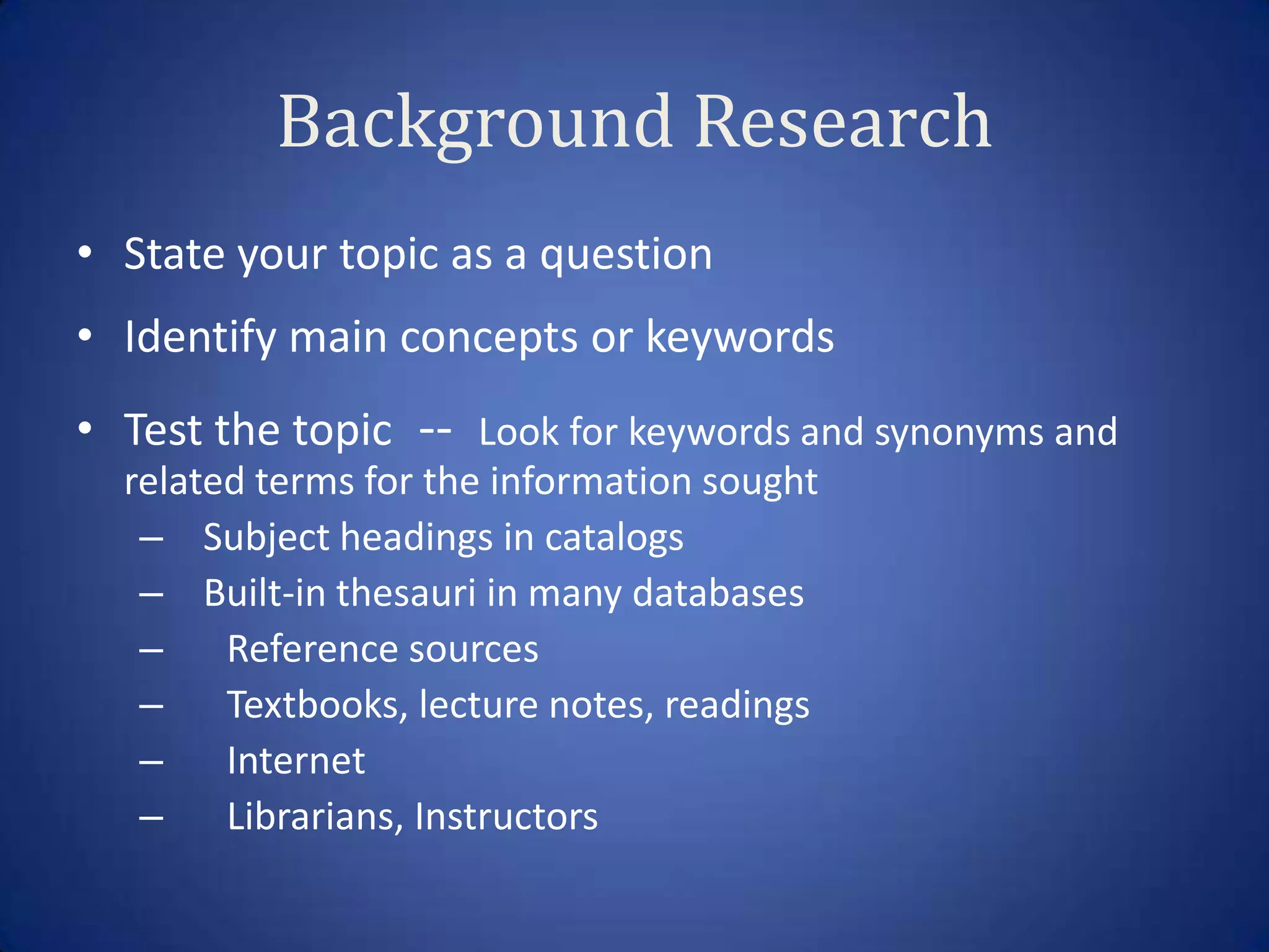 Background Research
• State your topic as a question
• Identify main concepts or keywords
• Test the topic -- Look for keywords and synonyms and
  related terms for the information sought
   – Subject headings in catalogs
   – Built-in thesauri in many databases
   – Reference sources
   – Textbooks, lecture notes, readings
   – Internet
   – Librarians, Instructors
 