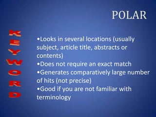 POLAR
•Looks in several locations (usually
subject, article title, abstracts or
contents)
•Does not require an exact match
•Generates comparatively large number
of hits (not precise)
•Good if you are not familiar with
terminology
 