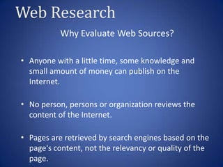 Web Research
           Why Evaluate Web Sources?

• Anyone with a little time, some knowledge and
  small amount of money can publish on the
  Internet.

• No person, persons or organization reviews the
  content of the Internet.

• Pages are retrieved by search engines based on the
  page's content, not the relevancy or quality of the
  page.
 