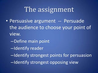 The assignment
• Persuasive argument -- Persuade
  the audience to choose your point of
  view.
  –Define main point
  –Identify reader
  –Identify strongest points for persuasion
  –Identify strongest opposing view
 