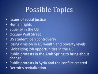 Possible Topics
• Issues of social justice
• Human rights
• Equality in the US
• Occupy Wall Street
• US student loan controversy
• Rising division in US wealth and poverty levels
• Globalizing job opportunities in the US
• Public protests in the Arab Spring to bring about
  change
• Public protests in Syria and the conflict created
• Detroit’s revitalization
 
