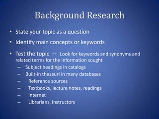 Background Research
• State your topic as a question
• Identify main concepts or keywords
• Test the topic -- Look for keywords and synonyms and
  related terms for the information sought
   – Subject headings in catalogs
   – Built-in thesauri in many databases
   – Reference sources
   – Textbooks, lecture notes, readings
   – Internet
   – Librarians, Instructors
 