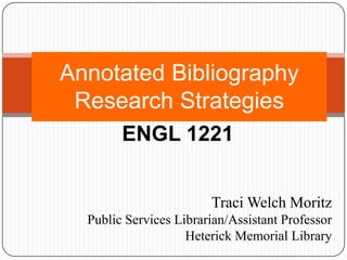 Annotated Bibliography Research Strategies ENGL 1221 Traci Welch Moritz Public Services Librarian/Assistant Professor Heterick Memorial Library 