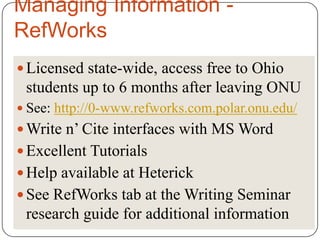 Managing Information -
RefWorks
 Licensed state-wide, access free to Ohio
 students up to 6 months after leaving ONU
 See: http://0-www.refworks.com.polar.onu.edu/
 Write n’ Cite interfaces with MS Word
 Excellent Tutorials
 Help available at Heterick
 See RefWorks tab at the Writing Seminar
 research guide for additional information
 