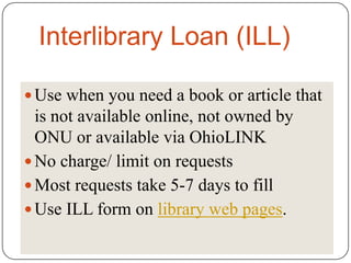 Interlibrary Loan (ILL)

 Use when you need a book or article that
  is not available online, not owned by
  ONU or available via OhioLINK
 No charge/ limit on requests
 Most requests take 5-7 days to fill
 Use ILL form on library web pages.
 