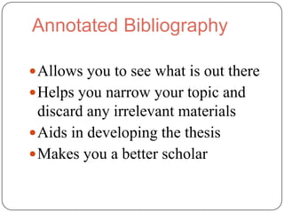 Annotated Bibliography

 Allows you to see what is out there
 Helps you narrow your topic and
  discard any irrelevant materials
 Aids in developing the thesis
 Makes you a better scholar
 