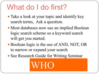 What do I do first?
 Take a look at your topic and identify key
  search terms, Ask a question.
 Most databases now use an implied Boolean
  logic search scheme so a keyword search
  will get you started.
 Boolean logic is the use of AND, NOT, OR
  to narrow or expand your search
 See Research Guide for Writing Seminar


             WHO
 