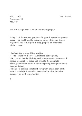 ENGL 1302 Due: Friday,
November 18
McCourt
Lab Six Assignment – Annotated Bibliography
Using 3 of the sources gathered for your Proposal Argument
essay (you could use the research gathered for the Ethical
Argument instead, if you’d like), prepare an annotated
bibliography.
· Include the proper 4 line heading
· Title should be: Lab 6 – Annotated Bibliography
· Be sure to list the bibliographic citations for the sources in
proper alphabetical order and provide the complete
bibliographic citation with double spacing throughout and a
hanging indent
· Include a concise annotated paragraph under each of the
source citations. Remember that an annotation includes
summary as well as evaluation
2
 