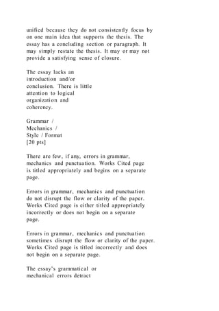 unified because they do not consistently focus by
on one main idea that supports the thesis. The
essay has a concluding section or paragraph. It
may simply restate the thesis. It may or may not
provide a satisfying sense of closure.
The essay lacks an
introduction and/or
conclusion. There is little
attention to logical
organization and
coherency.
Grammar /
Mechanics /
Style / Format
[20 pts]
There are few, if any, errors in grammar,
mechanics and punctuation. Works Cited page
is titled appropriately and begins on a separate
page.
Errors in grammar, mechanics and punctuation
do not disrupt the flow or clarity of the paper.
Works Cited page is either titled appropriately
incorrectly or does not begin on a separate
page.
Errors in grammar, mechanics and punctuation
sometimes disrupt the flow or clarity of the paper.
Works Cited page is titled incorrectly and does
not begin on a separate page.
The essay’s grammatical or
mechanical errors detract
 