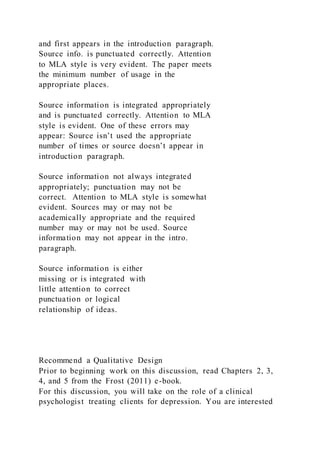 and first appears in the introduction paragraph.
Source info. is punctuated correctly. Attention
to MLA style is very evident. The paper meets
the minimum number of usage in the
appropriate places.
Source information is integrated appropriately
and is punctuated correctly. Attention to MLA
style is evident. One of these errors may
appear: Source isn’t used the appropriate
number of times or source doesn’t appear in
introduction paragraph.
Source information not always integrated
appropriately; punctuation may not be
correct. Attention to MLA style is somewhat
evident. Sources may or may not be
academically appropriate and the required
number may or may not be used. Source
information may not appear in the intro.
paragraph.
Source information is either
missing or is integrated with
little attention to correct
punctuation or logical
relationship of ideas.
Recommend a Qualitative Design
Prior to beginning work on this discussion, read Chapters 2, 3,
4, and 5 from the Frost (2011) e-book.
For this discussion, you will take on the role of a clinical
psychologist treating clients for depression. You are interested
 