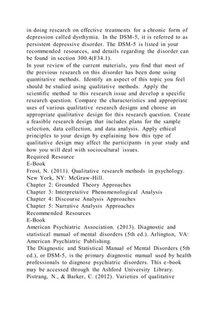 in doing research on effective treatments for a chronic form of
depression called dysthymia. In the DSM-5, it is referred to as
persistent depressive disorder. The DSM-5 is listed in your
recommended resources, and details regarding the disorder can
be found in section 300.4(F34.1).
In your review of the current materials, you find that most of
the previous research on this disorder has been done using
quantitative methods. Identify an aspect of this topic you feel
should be studied using qualitative methods. Apply the
scientific method to this research issue and develop a specific
research question. Compare the characteristics and appropriate
uses of various qualitative research designs and choose an
appropriate qualitative design for this research question. Create
a feasible research design that includes plans for the sample
selection, data collection, and data analysis. Apply ethical
principles to your design by explaining how this type of
qualitative design may affect the participants in your study and
how you will deal with sociocultural issues.
Required Resource
E-Book
Frost, N. (2011). Qualitative research methods in psychology.
New York, NY: McGraw-Hill.
Chapter 2: Grounded Theory Approaches
Chapter 3: Interpretative Phenomenological Analysis
Chapter 4: Discourse Analysis Approaches
Chapter 5: Narrative Analysis Approaches
Recommended Resources
E-Book
American Psychiatric Association. (2013). Diagnostic and
statistical manual of mental disorders (5th ed.). Arlington, VA:
American Psychiatric Publishing.
The Diagnostic and Statistical Manual of Mental Disorders (5th
ed.), or DSM-5, is the primary diagnostic manual used by health
professionals to diagnose psychiatric disorders. This e-book
may be accessed through the Ashford University Library.
Pistrang, N., & Barker, C. (2012). Varieties of qualitative
 