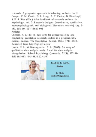 research: A pragmatic approach to selecting methods. In H.
Cooper, P. M. Camic, D. L. Long, A. T. Panter, D. Rindskopf,
& K. J. Sher (Eds.) APA handbook of research methods in
psychology, vol. 2: Research designs: Quantitative, qualitative,
neuropsychological, and biological [Electronic version]. (pp. 5-
18). doi: 10.1037/13620-001
Articles
Chenail, R. J. (2011). Ten steps for conceptualizing and
conducting qualitative research studies in a pragmatically
curious manner. The Qualitative Report, 16(6), 1713-1730.
Retrieved from http://tqr.nova.edu/
Leech, N. L., & Onwuegbuzie, A. J. (2007). An array of
qualitative data analysis tools: A call for data analysis
triangulation. School Psychology Quarterly, 22(4), 557-584.
doi: 10.1037/1045-3830.22.4.557
 