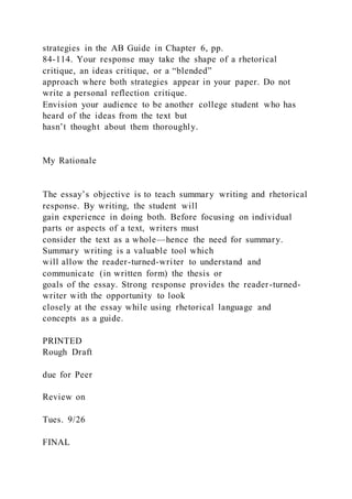 strategies in the AB Guide in Chapter 6, pp.
84-114. Your response may take the shape of a rhetorical
critique, an ideas critique, or a “blended”
approach where both strategies appear in your paper. Do not
write a personal reflection critique.
Envision your audience to be another college student who has
heard of the ideas from the text but
hasn’t thought about them thoroughly.
My Rationale
The essay’s objective is to teach summary writing and rhetorical
response. By writing, the student will
gain experience in doing both. Before focusing on individual
parts or aspects of a text, writers must
consider the text as a whole—hence the need for summary.
Summary writing is a valuable tool which
will allow the reader-turned-writer to understand and
communicate (in written form) the thesis or
goals of the essay. Strong response provides the reader-turned-
writer with the opportunity to look
closely at the essay while using rhetorical language and
concepts as a guide.
PRINTED
Rough Draft
due for Peer
Review on
Tues. 9/26
FINAL
 