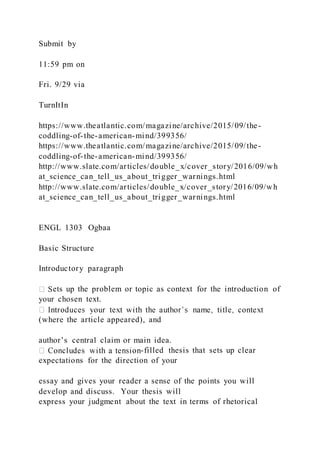 Submit by
11:59 pm on
Fri. 9/29 via
TurnItIn
https://www.theatlantic.com/magazine/archive/2015/09/the-
coddling-of-the-american-mind/399356/
https://www.theatlantic.com/magazine/archive/2015/09/the-
coddling-of-the-american-mind/399356/
http://www.slate.com/articles/double_x/cover_story/2016/09/wh
at_science_can_tell_us_about_trigger_warnings.html
http://www.slate.com/articles/double_x/cover_story/2016/09/wh
at_science_can_tell_us_about_trigger_warnings.html
ENGL 1303 Ogbaa
Basic Structure
Introductory paragraph
ets up the problem or topic as context for the introduction of
your chosen text.
(where the article appeared), and
author’s central claim or main idea.
-filled thesis that sets up clear
expectations for the direction of your
essay and gives your reader a sense of the points you will
develop and discuss. Your thesis will
express your judgment about the text in terms of rhetorical
 
