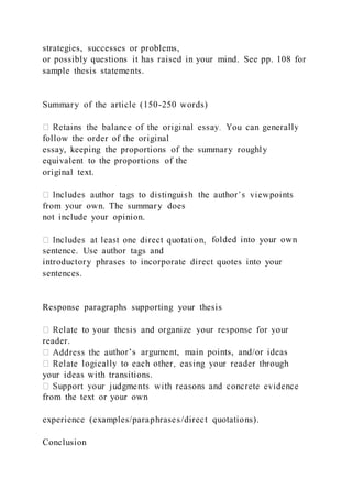 strategies, successes or problems,
or possibly questions it has raised in your mind. See pp. 108 for
sample thesis statements.
Summary of the article (150-250 words)
follow the order of the original
essay, keeping the proportions of the summary roughly
equivalent to the proportions of the
original text.
from your own. The summary does
not include your opinion.
folded into your own
sentence. Use author tags and
introductory phrases to incorporate direct quotes into your
sentences.
Response paragraphs supporting your thesis
reader.
uthor’s argument, main points, and/or ideas
your ideas with transitions.
from the text or your own
experience (examples/paraphrases/direct quotations).
Conclusion
 