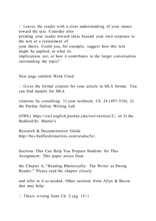toward the text. Consider also
pointing your reader toward ideas beyond your own response to
the text or a restatement of
your thesis. Could you, for example, suggest how this text
might be applied, or what its
implications are, or how it contributes to the larger conversation
surrounding the topic?
New page entitled Work Cited
can find models for MLA
citations by consulting: 1) your textbook, Ch. 24 (497-510), 2)
the Purdue Online Writing Lab
(OWL) https://owl.english.purdue.edu/owl/section/2/, or 3) the
Bedford/St. Martin’s
Research & Documentation Guide
http://bcs.bedfordstmartins.com/resdoc5e/.
Sections That Can Help You Prepare Students for This
Assignment: This paper arises from
the Chapter 6, “Reading Rhetorically: The Writer as Strong
Reader.” Please read the chapter closely
and refer to it as needed. Other sections from Allyn & Bacon
that may help:
 