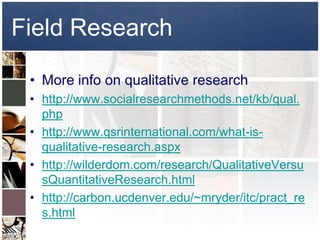 Field Research

 • More info on qualitative research
 • http://www.socialresearchmethods.net/kb/qual.
   php
 • http://www.qsrinternational.com/what-is-
   qualitative-research.aspx
 • http://wilderdom.com/research/QualitativeVersu
   sQuantitativeResearch.html
 • http://carbon.ucdenver.edu/~mryder/itc/pract_re
   s.html
 