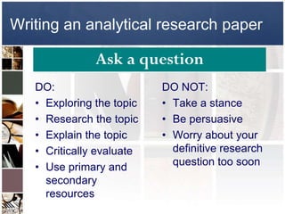 Writing an analytical research paper

               Ask a question
   DO:                     DO NOT:
   • Exploring the topic   • Take a stance
   • Research the topic    • Be persuasive
   • Explain the topic     • Worry about your
   • Critically evaluate     definitive research
   • Use primary and         question too soon
     secondary
     resources
 