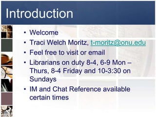 Introduction
   • Welcome
   • Traci Welch Moritz, t-moritz@onu.edu
   • Feel free to visit or email
   • Librarians on duty 8-4, 6-9 Mon –
     Thurs, 8-4 Friday and 10-3:30 on
     Sundays
   • IM and Chat Reference available
     certain times
 