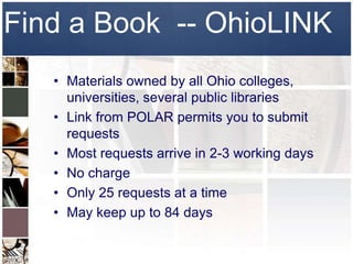 Find a Book -- OhioLINK
   • Materials owned by all Ohio colleges,
     universities, several public libraries
   • Link from POLAR permits you to submit
     requests
   • Most requests arrive in 2-3 working days
   • No charge
   • Only 25 requests at a time
   • May keep up to 84 days
 