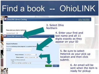 Find a book -- OhioLINK
          3. Select Ohio
          Northern
                 4. Enter your first and
                 last name and all 11
                 digits exactly as they
                 appear on your ID


                     5. Be sure to select
                     Heterick as your pick up
                     location and then click
                     submit.

                             6. An email will be
                             sent when the item is
                             ready for pickup
 