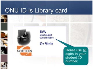 ONU ID is Library card


            EVA
            Eva Maglott
            00021559801

            Eva Maglott

                          Please use all
                          digits in your
                          student ID
                          number.
 