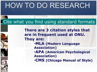 HOW TO DO RESEARCH

Cite what you find using standard formats
         There are 3 citation styles that
         are in frequent used at ONU.
         They are:
              •MLA (Modern Language
             Association)
             •APA (American Psychological
             Association)
             •CMS (Chicago Manual of Style)
STEP
 7
 