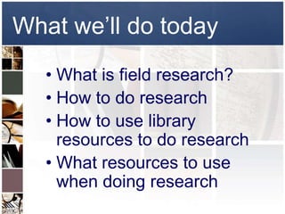 What we’ll do today
   • What is field research?
   • How to do research
   • How to use library
     resources to do research
   • What resources to use
     when doing research
 