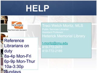 HELP
                 Traci Welch Moritz, MLS
                 Public Services Librarian
                 Assistant Professor
                 Heterick Memorial Library
Reference
                 t-moritz@onu.edu
Librarians on    419-772-2473
duty             419-772-2185
8a-4p Mon-Fri
6p-9p Mon-Thur
10a-3:30p
 