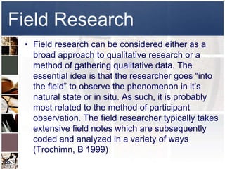 Field Research
 • Field research can be considered either as a
   broad approach to qualitative research or a
   method of gathering qualitative data. The
   essential idea is that the researcher goes “into
   the field” to observe the phenomenon in it’s
   natural state or in situ. As such, it is probably
   most related to the method of participant
   observation. The field researcher typically takes
   extensive field notes which are subsequently
   coded and analyzed in a variety of ways
   (Trochimn, B 1999)
 