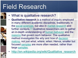 Field Research
 • What is qualitative research?
 • Qualitative research is a method of inquiry employed
   in many different academic disciplines, traditionally in
   the social sciences, but also in market research and
   further contexts.[1] Qualitative researchers aim to gather
   an in-depth understanding of human behavior and the
   reasons that govern such behavior. The qualitative
   method investigates the why and how of decision
   making, not just what, where, when. Hence, smaller but
   focused samples are more often needed, rather than
   large samples.
 • http://en.wikipedia.org/wiki/Qualitative_research
 
