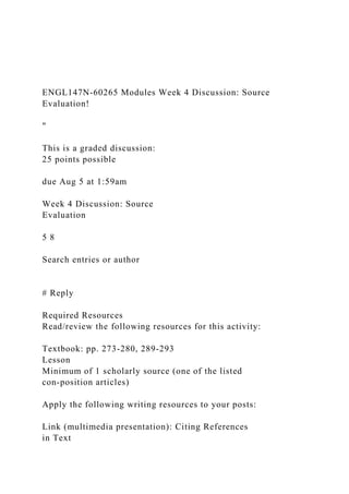 ENGL147N-60265 Modules Week 4 Discussion: Source
Evaluation!
"
This is a graded discussion:
25 points possible
due Aug 5 at 1:59am
Week 4 Discussion: Source
Evaluation
5 8
Search entries or author
# Reply
Required Resources
Read/review the following resources for this activity:
Textbook: pp. 273-280, 289-293
Lesson
Minimum of 1 scholarly source (one of the listed
con-position articles)
Apply the following writing resources to your posts:
Link (multimedia presentation): Citing References
in Text
 