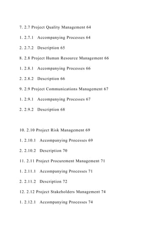 7. 2.7 Project Quality Management 64
1. 2.7.1 Accompanying Processes 64
2. 2.7.2 Description 65
8. 2.8 Project Human Resource Management 66
1. 2.8.1 Accompanying Processes 66
2. 2.8.2 Description 66
9. 2.9 Project Communications Management 67
1. 2.9.1 Accompanying Processes 67
2. 2.9.2 Description 68
10. 2.10 Project Risk Management 69
1. 2.10.1 Accompanying Processes 69
2. 2.10.2 Description 70
11. 2.11 Project Procurement Management 71
1. 2.11.1 Accompanying Processes 71
2. 2.11.2 Description 72
12. 2.12 Project Stakeholders Management 74
1. 2.12.1 Accompanying Processes 74
 