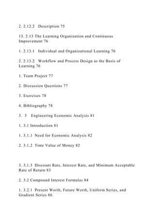 2. 2.12.2 Description 75
13. 2.13 The Learning Organization and Continuous
Improvement 76
1. 2.13.1 Individual and Organizational Learning 76
2. 2.13.2 Workflow and Process Design as the Basis of
Learning 76
1. Team Project 77
2. Discussion Questions 77
3. Exercises 78
4. Bibliography 78
3. 3 Engineering Economic Analysis 81
1. 3.1 Introduction 81
1. 3.1.1 Need for Economic Analysis 82
2. 3.1.2 Time Value of Money 82
3. 3.1.3 Discount Rate, Interest Rate, and Minimum Acceptable
Rate of Return 83
2. 3.2 Compound Interest Formulas 84
1. 3.2.1 Present Worth, Future Worth, Uniform Series, and
Gradient Series 86
 
