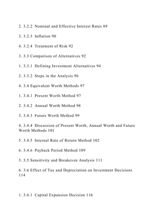 2. 3.2.2 Nominal and Effective Interest Rates 89
3. 3.2.3 Inflation 90
4. 3.2.4 Treatment of Risk 92
3. 3.3 Comparison of Alternatives 92
1. 3.3.1 Defining Investment Alternatives 94
2. 3.3.2 Steps in the Analysis 96
4. 3.4 Equivalent Worth Methods 97
1. 3.4.1 Present Worth Method 97
2. 3.4.2 Annual Worth Method 98
3. 3.4.3 Future Worth Method 99
4. 3.4.4 Discussion of Present Worth, Annual Worth and Future
Worth Methods 101
5. 3.4.5 Internal Rate of Return Method 102
6. 3.4.6 Payback Period Method 109
5. 3.5 Sensitivity and Breakeven Analysis 111
6. 3.6 Effect of Tax and Depreciation on Investment Decisions
114
1. 3.6.1 Capital Expansion Decision 116
 