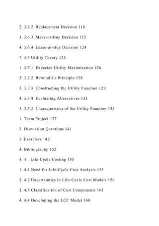 2. 3.6.2 Replacement Decision 118
3. 3.6.3 Make-or-Buy Decision 123
4. 3.6.4 Lease-or-Buy Decision 124
7. 3.7 Utility Theory 125
1. 3.7.1 Expected Utility Maximization 126
2. 3.7.2 Bernoulli’s Principle 128
3. 3.7.3 Constructing the Utility Function 129
4. 3.7.4 Evaluating Alternatives 133
5. 3.7.5 Characteristics of the Utility Function 135
1. Team Project 137
2. Discussion Questions 141
3. Exercises 142
4. Bibliography 152
4. 4 Life-Cycle Costing 155
1. 4.1 Need for Life-Cycle Cost Analysis 155
2. 4.2 Uncertainties in Life-Cycle Cost Models 158
3. 4.3 Classification of Cost Components 161
4. 4.4 Developing the LCC Model 168
 