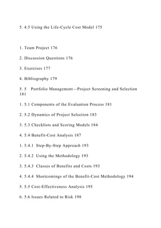 5. 4.5 Using the Life-Cycle Cost Model 175
1. Team Project 176
2. Discussion Questions 176
3. Exercises 177
4. Bibliography 179
5. 5 Portfolio Management—Project Screening and Selection
181
1. 5.1 Components of the Evaluation Process 181
2. 5.2 Dynamics of Project Selection 183
3. 5.3 Checklists and Scoring Models 184
4. 5.4 Benefit-Cost Analysis 187
1. 5.4.1 Step-By-Step Approach 193
2. 5.4.2 Using the Methodology 193
3. 5.4.3 Classes of Benefits and Costs 193
4. 5.4.4 Shortcomings of the Benefit-Cost Methodology 194
5. 5.5 Cost-Effectiveness Analysis 195
6. 5.6 Issues Related to Risk 198
 